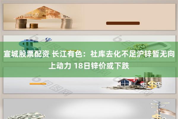 宣城股票配资 长江有色：社库去化不足沪锌暂无向上动力 18日锌价或下跌