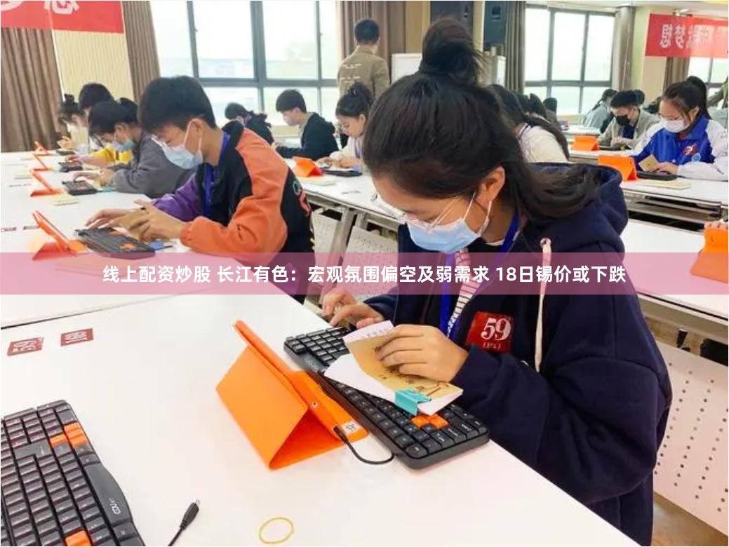 线上配资炒股 长江有色：宏观氛围偏空及弱需求 18日锡价或下跌