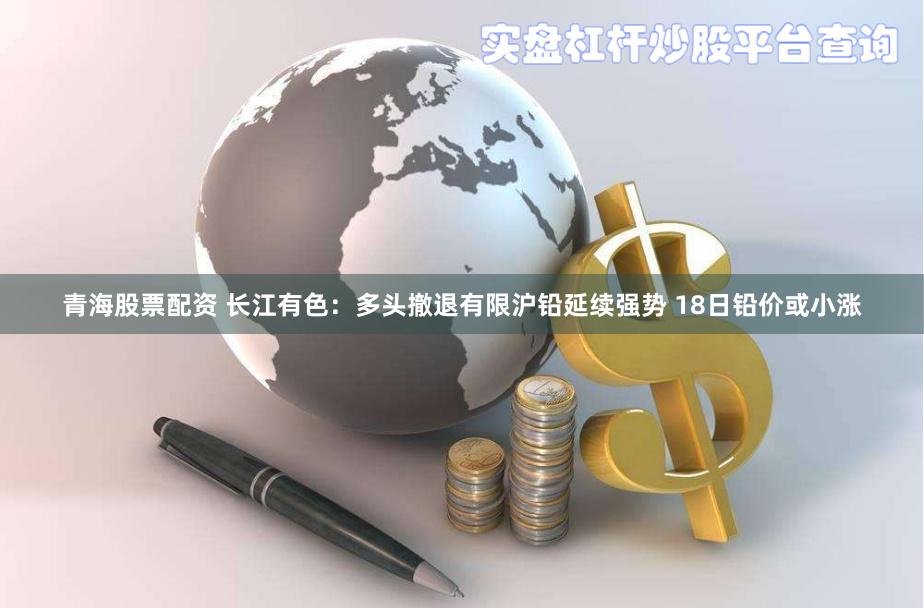 青海股票配资 长江有色：多头撤退有限沪铅延续强势 18日铅价或小涨
