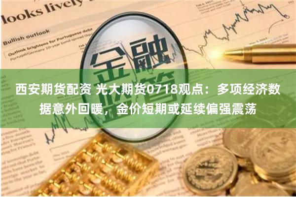 西安期货配资 光大期货0718观点：多项经济数据意外回暖，金价短期或延续偏强震荡