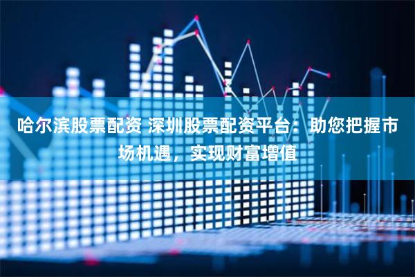 哈尔滨股票配资 深圳股票配资平台：助您把握市场机遇，实现财富增值